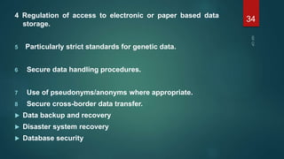 4 Regulation of access to electronic or paper based data
storage.
5 Particularly strict standards for genetic data.
6 Secure data handling procedures.
7 Use of pseudonyms/anonyms where appropriate.
8 Secure cross-border data transfer.
 Data backup and recovery
 Disaster system recovery
 Database security
34
 