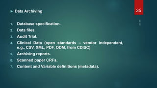  Data Archiving
1. Database specification.
2. Data files.
3. Audit Trial.
4. Clinical Data (open standards – vendor independent,
e.g., CSV, XML, PDF, ODM, from CDISC)
5. Archiving reports.
6. Scanned paper CRFs.
7. Content and Variable definitions (metadata).
35
 