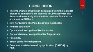 CONCLUSION
 The importance of CDM can be realized from the fact a lot
of pure IT companies are involved in CDM activities and
this contributes a big share in their revenue. Some of the
advances in CDM are:
 New hardware's like PCs, Electronic notebooks
 Remote data entry.
 Optical mark recognition like bar codes.
 Optical character recognition like fingerprints.
 Facsimile.
 Smart cards for each patient.
 Computer assisted new drug application [CANDA] by
FDA.
37
 