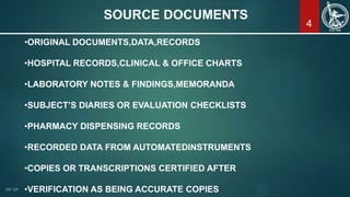 4
SOURCE DOCUMENTS
•ORIGINAL DOCUMENTS,DATA,RECORDS
•HOSPITAL RECORDS,CLINICAL & OFFICE CHARTS
•LABORATORY NOTES & FINDINGS,MEMORANDA
•SUBJECT’S DIARIES OR EVALUATION CHECKLISTS
•PHARMACY DISPENSING RECORDS
•RECORDED DATA FROM AUTOMATEDINSTRUMENTS
•COPIES OR TRANSCRIPTIONS CERTIFIED AFTER
•VERIFICATION AS BEING ACCURATE COPIES
 