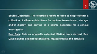 5
Source Document: The electronic record to used to keep together a
collection of eSource data items for capture, transmission, storage,
and/or display; and serving as a source document for a clinical
investigation.
Raw Data: Data as originally collected. Distinct from derived. Raw
Data includes original observations, measurements and activities
 