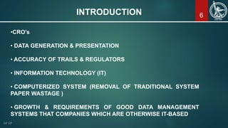 6INTRODUCTION
•CRO’s
• DATA GENERATION & PRESENTATION
• ACCURACY OF TRAILS & REGULATORS
• INFORMATION TECHNOLOGY (IT)
• COMPUTERIZED SYSTEM (REMOVAL OF TRADITIONAL SYSTEM
PAPER WASTAGE )
• GROWTH & REQUIREMENTS OF GOOD DATA MANAGEMENT
SYSTEMS THAT COMPANIES WHICH ARE OTHERWISE IT-BASED
 