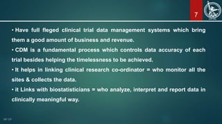 7
• Have full fleged clinical trial data management systems which bring
them a good amount of business and revenue.
• CDM is a fundamental process which controls data accuracy of each
trial besides helping the timelessness to be achieved.
• It helps in linking clinical research co-ordinator = who monitor all the
sites & collects the data.
• it Links with biostatisticians = who analyze, interpret and report data in
clinically meaningful way.
 