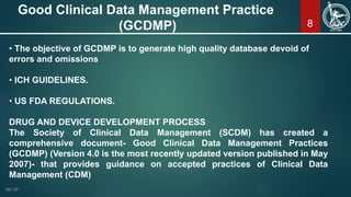 8
Good Clinical Data Management Practice
(GCDMP)
• The objective of GCDMP is to generate high quality database devoid of
errors and omissions
• ICH GUIDELINES.
• US FDA REGULATIONS.
DRUG AND DEVICE DEVELOPMENT PROCESS
The Society of Clinical Data Management (SCDM) has created a
comprehensive document- Good Clinical Data Management Practices
(GCDMP) (Version 4.0 is the most recently updated version published in May
2007)- that provides guidance on accepted practices of Clinical Data
Management (CDM)
 