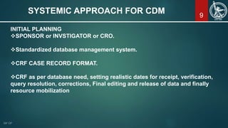 9
SYSTEMIC APPROACH FOR CDM
INITIAL PLANNING
SPONSOR or INVSTIGATOR or CRO.
Standardized database management system.
CRF CASE RECORD FORMAT.
CRF as per database need, setting realistic dates for receipt, verification,
query resolution, corrections, Final editing and release of data and finally
resource mobilization
 
