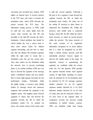 movement and prevalent base stations. DTR
utilizes an Internet layer. It receives packets
in the TCP layer and routes it towards the
destination node, where DTR forwards the
packet towards the TCP layer. The
information routing process in DTR could
be split into two steps: uplink from the
source node towards the first BS and
downlink in the final BS towards the data’s
destination. Critical problems that should be
solved include the way a source node or
relay node selects nodes for efficient
segment forwarding, and just how to make
sure that the ultimate BS transmits segments
within the right order to ensure that a
destination node has got the correct data.
Also, since visitors are not distributed within
the network, how to prevent overloading
Buses is yet another problem. DTR uses one
hop to forward the segments of the message
inside a distributed manner and uses another
hop to locate high-capacity forwarder for top
performance routing... Particularly, within
the uplink routing, a resource node initially
divides its message stream into numerous
segments, then transmits the segments to the
neighbor nodes. The neighbor nodes forward
segments to Buses that will forward the
segments towards the BS in which the
destination resides [3]. As pointed out
above, the content stream of the source node
is split into several segments. Following a
BS gets to be a segment, it must forward the
segment towards the BS, in which the
destination node resides. We make use of
the mobile IP protocol to allow Buses to
understand the destination BS. Within this
protocol, each mobile node is connected
having a home BS, the BS within the node’s
home network, no matter its current location
within the network. The house network of
the node consists of its registration
information recognized by its street address
that is a static Ip designated by an ISP.
Inside a hybrid wireless network, each BS
periodically produces beacon signals to
discover the mobile nodes in the range. An
important concern is guaranteeing the
segments are combined within the correct
order [4]. For this function, DTR specifies
the segment structure format. Each segment
consists of eight fields, including: (1) source
node Ip (denoted by S) (2) destination node
Ip (denoted by D) (3) message sequence
number (denoted by m) (4) segment
sequence number (denoted by s) (5) QoS
indication number (denoted by q) (6) data
(7) entire data and (8) checksum. Fields (1)-
(5) have been in the segment mind. In
comparison towards the previous routing
calculations in hybrid wireless systems,
DTR can distribute traffic load among
 