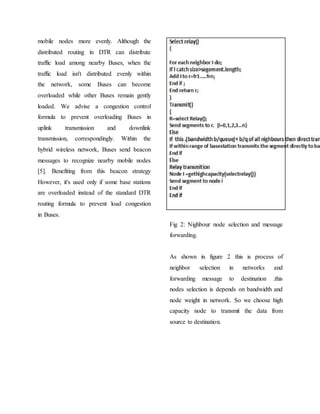 mobile nodes more evenly. Although the
distributed routing in DTR can distribute
traffic load among nearby Buses, when the
traffic load isn't distributed evenly within
the network, some Buses can become
overloaded while other Buses remain gently
loaded. We advise a congestion control
formula to prevent overloading Buses in
uplink transmission and downlink
transmission, correspondingly. Within the
hybrid wireless network, Buses send beacon
messages to recognize nearby mobile nodes
[5]. Benefiting from this beacon strategy
However, it's used only if some base stations
are overloaded instead of the standard DTR
routing formula to prevent load congestion
in Buses.
Fig 2: Nighbour node selection and message
forwarding.
As shown in figure 2 this is process of
neighbor selection in networks and
forwarding message to destination .this
nodes selection is depends on bandwidth and
node weight in network. So we choose high
capacity node to transmit the data from
source to destination.
 