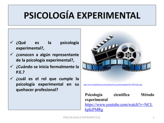 PSICOLOGÍA EXPERIMENTAL
 ¿Qué es la psicología
experimental?,
 ¿conocen a algún representante
de la psicología experimental?,
 ¿Cuándo se inicia formalmente la
P.E.?
 ¿cuál es el rol que cumple la
psicología experimental en su
quehacer profesional?
http://www.textalibrarian.com/mobileref/wp-content/uploads/2013/08/Video.jpg
Psicología científica Método
experimental
https://www.youtube.com/watch?v=NCL
kpIcPMRg
PSICOLOGÍA EXPERIMENTAL 3
 