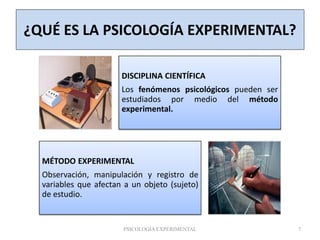 ¿QUÉ ES LA PSICOLOGÍA EXPERIMENTAL?
DISCIPLINA CIENTÍFICA
Los fenómenos psicológicos pueden ser
estudiados por medio del método
experimental.
MÉTODO EXPERIMENTAL
Observación, manipulación y registro de
variables que afectan a un objeto (sujeto)
de estudio.
PSICOLOGÍA EXPERIMENTAL 7
 