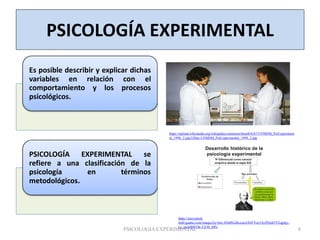 PSICOLOGÍA EXPERIMENTAL
Es posible describir y explicar dichas
variables en relación con el
comportamiento y los procesos
psicológicos.
PSICOLOGÍA EXPERIMENTAL se
refiere a una clasificación de la
psicología en términos
metodológicos.
https://upload.wikimedia.org/wikipedia/commons/thumb/b/b7/UNMSM_PsiExperiment
al_1998_2.jpg/220px-UNMSM_PsiExperimental_1998_2.jpg
https://encrypted-
tbn0.gstatic.com/images?q=tbn:ANd9GcRczzaAX9FVzc5AyPhJz65YEqplqy-
Lr_au10MVOk-TjUB_SfFe
PSICOLOGÍA EXPERIMENTAL 8
 