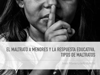 EL MALTRATO A MENORES Y LA RESPUESTA EDUCATIVA.
TIPOS DE MALTRATOS
Jesús Maria Úbeda Botella
 