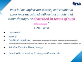 Pain is "an unpleasant sensory and emotional
experience associated with actual or potential
tissue damage, or described in terms of such
damage "
( IASP : 1979).
• Unpleasant
• Sensory
• Emotional experience: The problem may be brought on by something that affected the person emotionally
like the loss of a family member or inability to cope at work. The body then physically “expresses” these feelings in the form of pain
• Actual or Potential Tissue damage
• Described in terms of such damage ---Chronic pain
 