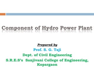 Component of Hydro Power Plant
Prepared by
Prof. S. G. Taji
Dept. of Civil Engineering
S.R.E.S’s Sanjivani College of Engineering,
Kopargaon
 