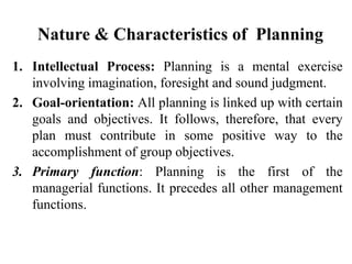 Nature & Characteristics of Planning
1. Intellectual Process: Planning is a mental exercise
involving imagination, foresight and sound judgment.
2. Goal-orientation: All planning is linked up with certain
goals and objectives. It follows, therefore, that every
plan must contribute in some positive way to the
accomplishment of group objectives.
3. Primary function: Planning is the first of the
managerial functions. It precedes all other management
functions.
 