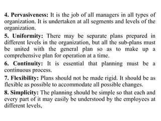 4. Pervasiveness: It is the job of all managers in all types of
organization. It is undertaken at all segments and levels of the
organization.
5. Uniformity: There may be separate plans prepared in
different levels in the organization, but all the sub-plans must
be united with the general plan so as to make up a
comprehensive plan for operation at a time.
6. Continuity: It is essential that planning must be a
continuous process.
7. Flexibility: Plans should not be made rigid. It should be as
flexible as possible to accommodate all possible changes.
8. Simplicity: The planning should be simple so that each and
every part of it may easily be understood by the employees at
different levels,
 