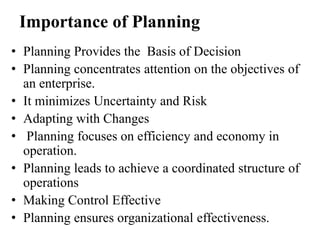 Importance of Planning
• Planning Provides the Basis of Decision
• Planning concentrates attention on the objectives of
an enterprise.
• It minimizes Uncertainty and Risk
• Adapting with Changes
• Planning focuses on efficiency and economy in
operation.
• Planning leads to achieve a coordinated structure of
operations
• Making Control Effective
• Planning ensures organizational effectiveness.
 