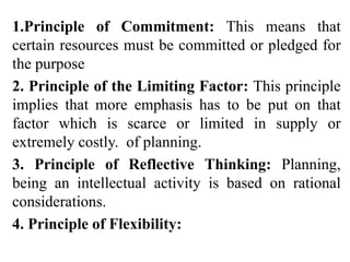 1.Principle of Commitment: This means that
certain resources must be committed or pledged for
the purpose
2. Principle of the Limiting Factor: This principle
implies that more emphasis has to be put on that
factor which is scarce or limited in supply or
extremely costly. of planning.
3. Principle of Reflective Thinking: Planning,
being an intellectual activity is based on rational
considerations.
4. Principle of Flexibility:
 