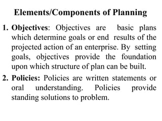 Elements/Components of Planning
1. Objectives: Objectives are basic plans
which determine goals or end results of the
projected action of an enterprise. By setting
goals, objectives provide the foundation
upon which structure of plan can be built.
2. Policies: Policies are written statements or
oral understanding. Policies provide
standing solutions to problem.
 