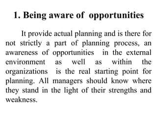 1. Being aware of opportunities
It provide actual planning and is there for
not strictly a part of planning process, an
awareness of opportunities in the external
environment as well as within the
organizations is the real starting point for
planning. All managers should know where
they stand in the light of their strengths and
weakness.
 