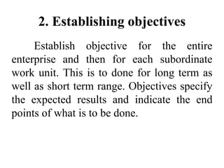 2. Establishing objectives
Establish objective for the entire
enterprise and then for each subordinate
work unit. This is to done for long term as
well as short term range. Objectives specify
the expected results and indicate the end
points of what is to be done.
 