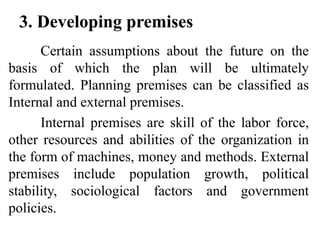 3. Developing premises
Certain assumptions about the future on the
basis of which the plan will be ultimately
formulated. Planning premises can be classified as
Internal and external premises.
Internal premises are skill of the labor force,
other resources and abilities of the organization in
the form of machines, money and methods. External
premises include population growth, political
stability, sociological factors and government
policies.
 