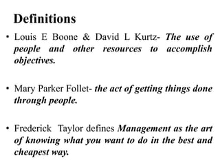 Definitions
• Louis E Boone & David L Kurtz- The use of
people and other resources to accomplish
objectives.
• Mary Parker Follet- the act of getting things done
through people.
• Frederick Taylor defines Management as the art
of knowing what you want to do in the best and
cheapest way.
 