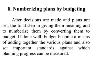 8. Numberizing plans by budgeting
After decisions are made and plans are
set, the final step in giving them meaning and
to numberize them by converting them to
budget. If done well, budget become a means
of adding together the various plans and also
set important standards against which
planning progress can be measured.
 