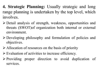 4. Strategic Planning: Usually strategic and long
range planning is undertaken by the top level, which
involves.
 Detail analysis of strength, weakness, opportunities and
threats (SWOT)of organization both internal or external
environment.
 Developing philosophy and formulation of policies and
objectives.
 Allocation of resources on the basis of priority
 Evaluation of activities to increase efficiency.
 Providing proper direction to avoid duplication of
services.
 