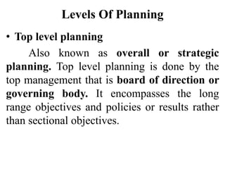 Levels Of Planning
• Top level planning
Also known as overall or strategic
planning. Top level planning is done by the
top management that is board of direction or
governing body. It encompasses the long
range objectives and policies or results rather
than sectional objectives.
 