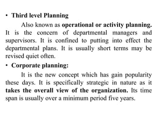• Third level Planning
Also known as operational or activity planning.
It is the concern of departmental managers and
supervisors. It is confined to putting into effect the
departmental plans. It is usually short terms may be
revised quiet often.
• Corporate planning:
It is the new concept which has gain popularity
these days. It is specifically strategic in nature as it
takes the overall view of the organization. Its time
span is usually over a minimum period five years.
 