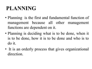 PLANNING
• Planning is the first and fundamental function of
management because all other management
functions are dependent on it.
• Planning is deciding what is to be done, when it
is to be done, how it is to be done and who is to
do it.
• It is an orderly process that gives organizational
direction.
 