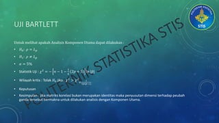 UJI BARTLETT
Untuk melihat apakah Analisis Komponen Utama dapat dilakukan :
• 𝐻0: 𝜌 = 𝐿 𝑝
• 𝐻1: 𝜌 ≠ 𝐿 𝑝
• 𝛼 = 5%
• Statistik Uji : 𝜒2
= − 𝑛 − 1 −
1
6
2𝑝 + 5 ln | 𝑝|
• Wilayah kritis : Tolak 𝐻0 jika : 𝜒2
> 𝜒2
𝛼,
1
2𝑝(𝑝−1)
• Keputusan
• Kesimpulan : jika matriks korelasi bukan merupakan identitas maka penyusutan dimensi terhadap peubah
ganda tersebut bermakna untuk dilakukan analisis dengan Komponen Utama.
 