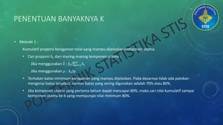 PENENTUAN BANYAKNYA K
• Metode 1 :
Kumulatif proporsi keragaman total yang mampu dijelaskan komponen utama.
• Cari proporsi λ𝑖 dari masing-masing komponen utama :
Jika menggunakan Σ : λ𝑖/ 𝑖=1
𝑟
λ𝑖
Jika menggunakan 𝜌 : λ𝑖/p
• Tentukan batas minimum keragaman yang mampu dijelaskan. Pada dasarnya tidak ada patokan
mengenai batas tersebut, namun batas yang sering digunakan adalah 70% atau 80%.
• Jika komponen utama yang pertama belum dapat mencapai 80%, maka cari nilai kumulatif sampai
komponen utama ke-k yang mempunyai nilai minimum 80%.
 