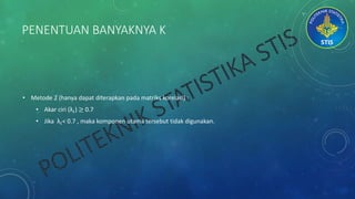 PENENTUAN BANYAKNYA K
• Metode 2 (hanya dapat diterapkan pada matriks korelasi) :
• Akar ciri (λ𝑖) ≥ 0.7
• Jika λ𝑖< 0.7 , maka komponen utama tersebut tidak digunakan.
 