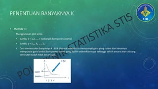 PENENTUAN BANYAKNYA K
• Metode 3 :
Menggunakan plot scree.
• Sumbu x = 1,2, ..., r (Sebanyak komponen utama)
• Sumbu y = λ1,, λ2 ... , λ 𝑟
• Cara menentukan banyaknya k : titik dimana sebelah kiri mempunyai garis yang curam dan kanannya
mempunyai garis landai (komponen utama yang dipilih sedemikian rupa sehingga selisih antara akar ciri yang
berurutan sudah tidak besar lagi).
 