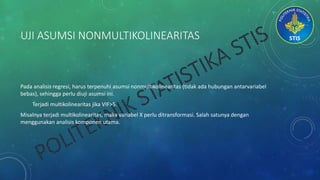 UJI ASUMSI NONMULTIKOLINEARITAS
Pada analisis regresi, harus terpenuhi asumsi nonmultikolinearitas (tidak ada hubungan antarvariabel
bebas), sehingga perlu diuji asumsi ini.
Terjadi multikolinearitas jika VIF>5.
Misalnya terjadi multikolinearitas, maka variabel X perlu ditransformasi. Salah satunya dengan
menggunakan analisis komponen utama.
 
