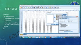 STEP SPSS
Extraction :
- Correlation matrix
- Unrotated factor solution
- Secree plot
- Based eigenvalue (Bisa
0.7 atau 1, disini dipilih 1)
Continue
OK
 