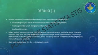 DEFINISI (1)
• Analisis komponen utama digunakan sebagai input bagi analisis statistika lainnya :
• Analisis Regresi (jika terjadi multikolinieritas antara variabel independen).
• Analisis gerombol untuk mengelompokkan objek.
• Analisis diskriminan.
• Dalam analisis komponen utama, tidak ada asumsi mengenai sebaran variabel acaknya, tidak ada
hipotesis yang diuji, dan tidak ada model yang mendasarinya. (Note : apabila analisis lanjutannya
memerlukan asumsi mengenai variabelnya, maka harus diuji apakah komponen utama yang terpilih
memenuhi asumsi tersebut).
• Skala pada variabel asal (𝑋1, 𝑋2, ..., 𝑋 𝑝) adalah metrik.
 
