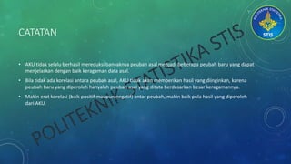 CATATAN
• AKU tidak selalu berhasil mereduksi banyaknya peubah asal menjadi beberapa peubah baru yang dapat
menjelaskan dengan baik keragaman data asal.
• Bila tidak ada korelasi antara peubah asal, AKU tidak akan memberikan hasil yang diinginkan, karena
peubah baru yang diperoleh hanyalah peubah asal yang ditata berdasarkan besar keragamannya.
• Makin erat korelasi (baik positif maupun negatif) antar peubah, makin baik pula hasil yang diperoleh
dari AKU.
 