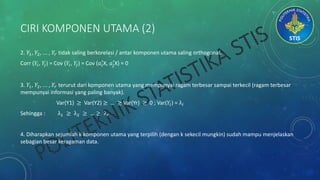 CIRI KOMPONEN UTAMA (2)
2. 𝑌1, 𝑌2, ... , 𝑌𝑟 tidak saling berkorelasi / antar komponen utama saling orthogonal.
Corr (𝑌𝑖, 𝑌𝑗) = Cov (𝑌𝑖, 𝑌𝑗) = Cov (𝑎𝑖
′
X, 𝑎𝑗
′
X) = 0
3. 𝑌1, 𝑌2, ... , 𝑌𝑟 terurut dari komponen utama yang mempunyai ragam terbesar sampai terkecil (ragam terbesar
mempunyai informasi yang paling banyak).
Var(Y1) ≥ Var(Y2) ≥ … ≥ Var(Yr) ≥ 0 ; Var(𝑌𝑖) = λ𝑖
Sehingga : λ1 ≥ λ2 ≥ … ≥ λ 𝑟
4. Diharapkan sejumlah k komponen utama yang terpilih (dengan k sekecil mungkin) sudah mampu menjelaskan
sebagian besar keragaman data.
 