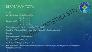 KERAGAMAN TOTAL
Y = A’X
Var (Y) = Var (A’X) = A’ Var(X) A = A’𝛴A
Dimana : Var(Y) =
λ1 0 … 0
0 λ2 … 0
⋮
0
⋮
0
⋱ ⋮
… λ 𝑟
Total keragaman Y = |Var(Y)|= trace (𝑉𝑎𝑟(𝑌)) = 𝑖=0
𝑟
λ𝑖
Trace (𝑉𝑎𝑟(𝑌)) = trace (A’𝛴A) = trace (A’A𝛴) = trace (𝛴) = Total keragaman X
Sehingga :
Total keragaman X = Total keragaman Y
𝑖=0
𝑝
𝑉𝑎𝑟(𝑋𝑖) = 𝑖=0
𝑟
𝑉𝑎𝑟(𝑌𝑖)
𝜎11 + 𝜎22 + ⋯ + 𝜎 𝑝𝑝 = λ2 + λ2 + … + λ 𝑟
Nilai total varians Y merupakan informasi dari seluruh variabel asal yang dapat dijelaskan oleh komponen-
komponen utamanya
 