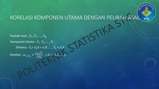 KORELASI KOMPONEN UTAMA DENGAN PEUBAH ASAL
Peubah Asal : 𝑋1, 𝑋1, … , 𝑋 𝑝
Komponen Utama : 𝑌1, 𝑌2, ... , 𝑌𝑟
Dimana : 𝑌1= 𝑎1
′
X = 𝑒1
′
X , ..., 𝑌𝑟 = 𝑒 𝑟
′
X
Korelasi : 𝜌 𝑌 𝑖, 𝑋 𝑘
=
𝑒 𝑖𝑘 λ 𝑖
𝜎 𝑘𝑘
; i, k = 1,2, … , p
 