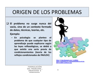 ORIGEN DE LOS PROBLEMAS
 El problema no surge nunca del
vacío, sino de un contexto formado
de datos, técnicas, teorías, etc.
Ejemplo:
– En psicología: se planteo el
problema de que cualquier tipo de
aprendizaje puede explicarse según
las leyes reflexológicas, se debió a
que existía una serie previa de
condicionamientos (teoría de los
reflejos condicionados de PAVLOV)
FORMULACIÓN
DEL PROBLEMA ,
OBJETIVOS E
4
http://2.bp.blogspot.com/-LLKBKd-
S4Uo/TVPZFXDuxTI/AAAAAAAAAR8/jrcrCc2u
khE/s1600/problema.jpg
 