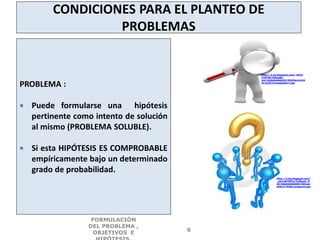CONDICIONES PARA EL PLANTEO DE
PROBLEMAS
PROBLEMA :
 Puede formularse una hipótesis
pertinente como intento de solución
al mismo (PROBLEMA SOLUBLE).
 Si esta HIPÓTESIS ES COMPROBABLE
empíricamente bajo un determinado
grado de probabilidad.
FORMULACIÓN
DEL PROBLEMA ,
OBJETIVOS E
6
http://2.bp.blogspot.com/-HH2l-
FcHJV8/UdngiBc-
XoI/AAAAAAAAAC0/MUhEwmzCdd
M/s320/investigador1.jpg
http://3.bp.blogspot.com/
_ijxz1W7f9Fo/TLfDguG_D
AI/AAAAAAAAAEU/kGtyap
aOZuY/S390/pregunta.jpg
 