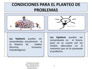 CONDICIONES PARA EL PLANTEO DE
PROBLEMAS
Las hipótesis pueden ser
comprobadas actualmente si
se dispone de medios
(técnicas, humanos,
metodológicos)
Las hipótesis pueden ser
comprobadas en el futuro,
pues no se cuenta con los
medios adecuados en el
momento que se ha planteado
el problema.
FORMULACIÓN
DEL PROBLEMA ,
OBJETIVOS E
7
 