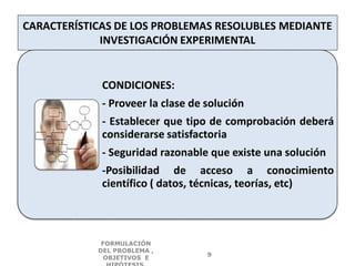 CARACTERÍSTICAS DE LOS PROBLEMAS RESOLUBLES MEDIANTE
INVESTIGACIÓN EXPERIMENTAL
CONDICIONES:
- Proveer la clase de solución
- Establecer que tipo de comprobación deberá
considerarse satisfactoria
- Seguridad razonable que existe una solución
-Posibilidad de acceso a conocimiento
científico ( datos, técnicas, teorías, etc)
FORMULACIÓN
DEL PROBLEMA ,
OBJETIVOS E
9
 