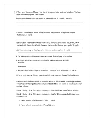 2) A) There were blossoms of flowers in a vine of long beans in the garden of a student. The bees
were observed flying near these flowers.
i) Write down the two parts that belong to the androecium of a flower. (2 marks)
………………………………………………………………………………………………………………………………………………………
..……………………………………………………………………………………………………………………….……………………..
ii)To which structures the ovules inside the flower are converted after pollination and
fertilization. (1 mark)
………………………………………………………………………………………………………………………………………………………
iii) The student observed that the seeds of wara (Calatrophis) are fallen in the garden, which is
not a plant in the garden. What is the agent that helped to disperse wara seeds? (1 mark)
……………………………………………………………………………………………………………………………………………………
iv) Write an advantage of the dispersal of fruits and seeds for a plant. (1 mark)
…………………………………………………………………………………………………………………………………………………
B) The organisms like millipedes and earthworms are observed near a decayed log.
i) Write the animal phyla to which the following organisms belong. (2 marks)
Millipede ……………………………………………………………………………
Earthworm ………………………………………………………………………..
ii) A student said that the frog is an amphibian. Explain the term “amphibian”. (2 marks)
…………………………………………………………………………………………………………………………………………………
iii) Write down a group of micro-organisms which bring about the decay of the log. (1 mark)
…………………………………………………………………………………………………………………………………………………
C) An aqueous solution was prepared by dissolving a little of flour in water. An activity was carried
out as follows by taking a few of this solution into a test tube and adding an equal volume of an
amylase solution.
Step 1 – Placing a drop of the above mixture on a tile and adding a drop of iodine solution.
Step 2 – Placing a drop of the above mixture on a tile after 10 minutes and adding a drop of
iodine solution.
i) What colour is observed in the 1st
step? (1 mark)
…………………………………………………………………………………………………………………………………………
ii) What colour is observed in the 2nd
step? (1 mark)
…………………………………………………………………………………………………………………………………………
 