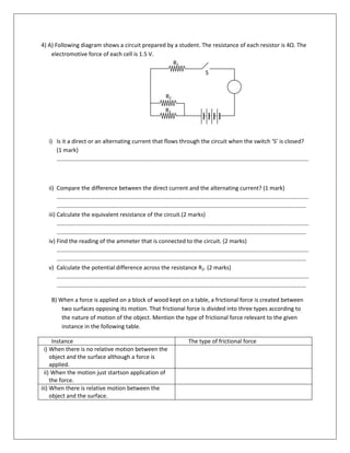 4) A) Following diagram shows a circuit prepared by a student. The resistance of each resistor is 4Ω. The
electromotive force of each cell is 1.5 V.
i) Is it a direct or an alternating current that flows through the circuit when the switch ‘S’ is closed?
(1 mark)
…………………………………………………………………………………………………………………………………………………………
ii) Compare the difference between the direct current and the alternating current? (1 mark)
…………………………………………………………………………………………………………………………………………………………
….……………………………………………………………………………………………………………………………………………………
iii) Calculate the equivalent resistance of the circuit.(2 marks)
…………………………………………………………………………………………………………………………………………………………
….……………………………………………………………………………………………………………………………………………………
iv) Find the reading of the ammeter that is connected to the circuit. (2 marks)
…………………………………………………………………………………………………………………………………………………………
….……………………………………………………………………………………………………………………………………………………
v) Calculate the potential difference across the resistance R2. (2 marks)
…………………………………………………………………………………………………………………………………………………………
….……………………………………………………………………………………………………………………………………………………
B) When a force is applied on a block of wood kept on a table, a frictional force is created between
two surfaces opposing its motion. That frictional force is divided into three types according to
the nature of motion of the object. Mention the type of frictional force relevant to the given
instance in the following table.
Instance The type of frictional force
i) When there is no relative motion between the
object and the surface although a force is
applied.
ii) When the motion just startson application of
the force.
iii) When there is relative motion between the
object and the surface.
A
R1
R2
R3
SR1
S
R2
R3
 