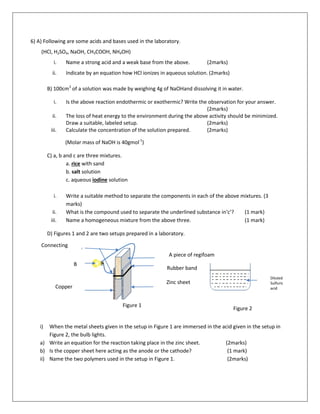 6) A) Following are some acids and bases used in the laboratory.
(HCl, H2SO4, NaOH, CH3COOH, NH4OH)
i. Name a strong acid and a weak base from the above. (2marks)
ii. Indicate by an equation how HCl ionizes in aqueous solution. (2marks)
B) 100cm3
of a solution was made by weighing 4g of NaOHand dissolving it in water.
i. Is the above reaction endothermic or exothermic? Write the observation for your answer.
(2marks)
ii. The loss of heat energy to the environment during the above activity should be minimized.
Draw a suitable, labeled setup. (2marks)
iii. Calculate the concentration of the solution prepared. (2marks)
(Molar mass of NaOH is 40gmol-1
)
C) a, b and c are three mixtures.
a. rice with sand
b. salt solution
c. aqueous iodine solution
i. Write a suitable method to separate the components in each of the above mixtures. (3
marks)
ii. What is the compound used to separate the underlined substance in‘c’? (1 mark)
iii. Name a homogeneous mixture from the above three. (1 mark)
D) Figures 1 and 2 are two setups prepared in a laboratory.
i) When the metal sheets given in the setup in Figure 1 are immersed in the acid given in the setup in
Figure 2, the bulb lights.
a) Write an equation for the reaction taking place in the zinc sheet. (2marks)
b) Is the copper sheet here acting as the anode or the cathode? (1 mark)
ii) Name the two polymers used in the setup in Figure 1. (2marks)
iDcqf*daïlene,a,
rn¾máh
iskala ;yvqj
fldm¾
;y
vqj
n
,
a
n
h
iïnkaO
ll
ïì
1 rEmh 2rEmh
;kql
i
,a
*s
hq
ß
la
w
ï
,
h
A piece of regifoam
B
u
l
bCopper
Connecting
wires
Rubber band
Zinc sheet
Diluted
Sulfuric
acid
Figure 1
Figure 2
 