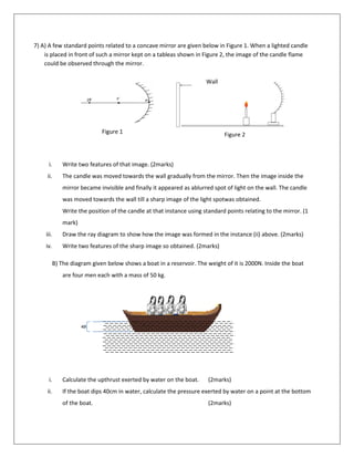 40
c
m
7) A) A few standard points related to a concave mirror are given below in Figure 1. When a lighted candle
is placed in front of such a mirror kept on a tableas shown in Figure 2, the image of the candle flame
could be observed through the mirror.
i. Write two features of that image. (2marks)
ii. The candle was moved towards the wall gradually from the mirror. Then the image inside the
mirror became invisible and finally it appeared as ablurred spot of light on the wall. The candle
was moved towards the wall till a sharp image of the light spotwas obtained.
Write the position of the candle at that instance using standard points relating to the mirror. (1
mark)
iii. Draw the ray diagram to show how the image was formed in the instance (ii) above. (2marks)
iv. Write two features of the sharp image so obtained. (2marks)
B) The diagram given below shows a boat in a reservoir. The weight of it is 2000N. Inside the boat
are four men each with a mass of 50 kg.
i. Calculate the upthrust exerted by water on the boat. (2marks)
ii. If the boat dips 40cm in water, calculate the pressure exerted by water on a point at the bottom
of the boat. (2marks)
1
r
E
m
h
2
r
E
m
h
Figure 1 Figure 2
Wall
 
